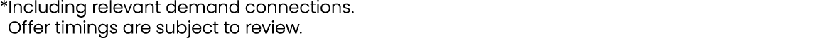 *Including relevant demand connections. *Offer timings are subject to review.