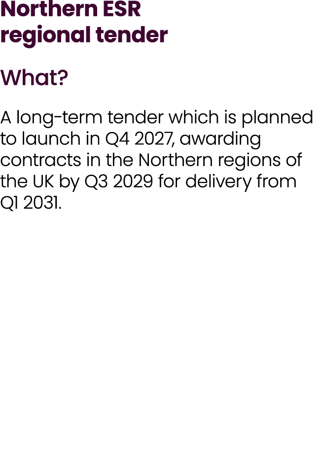 Northern ESR regional tender What? A long term tender which is planned to launch in Q4 2027, awarding contracts in th...