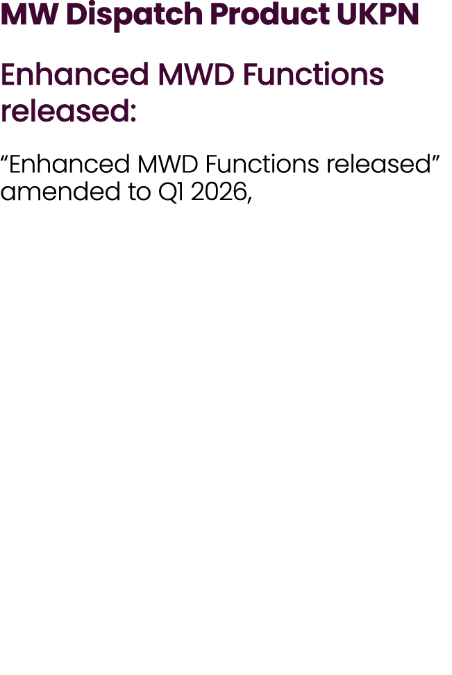 MW Dispatch Product UKPN Enhanced MWD Functions released: “Enhanced MWD Functions released” amended to Q1 2026,